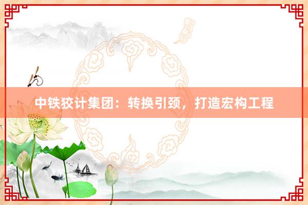 中铁狡计集团：转换引颈，打造宏构工程