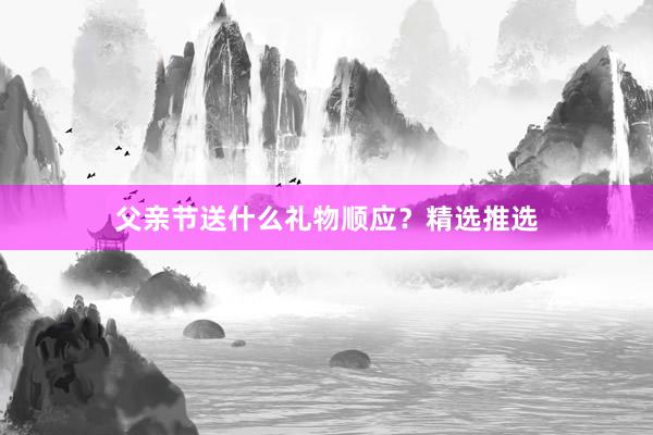 父亲节送什么礼物顺应？精选推选
