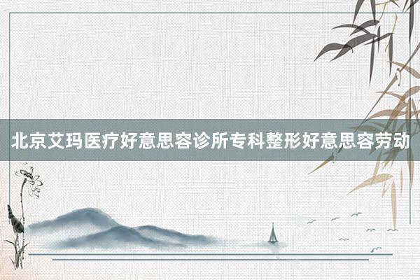 北京艾玛医疗好意思容诊所专科整形好意思容劳动